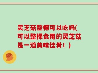 灵芝菇整棵可以吃吗(可以整棵食用的灵芝菇是一道美味佳肴！)