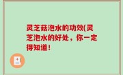 灵芝菇泡水的功效(灵芝泡水的好处，你一定得知道！