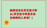 脑梗适合吃灵芝孢子粉么(灵芝孢子粉是否适合脑梗的人食用？)