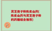 灵芝孢子粉陈皮山药(陈皮山药与灵芝孢子粉的药膳组合推荐)