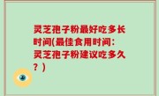 灵芝孢子粉最好吃多长时间(最佳食用时间：灵芝孢子粉建议吃多久？)