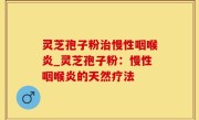 灵芝孢子粉治慢性咽喉炎_灵芝孢子粉：慢性咽喉炎的天然疗法