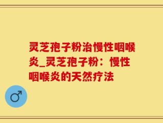 灵芝孢子粉治慢性咽喉炎_灵芝孢子粉：慢性咽喉炎的天然疗法
