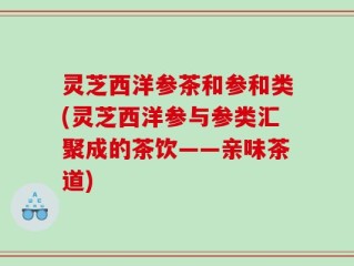灵芝西洋参茶和参和类(灵芝西洋参与参类汇聚成的茶饮——亲味茶道)