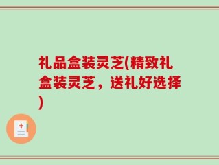 礼品盒装灵芝(精致礼盒装灵芝，送礼好选择)