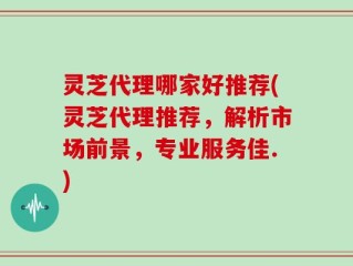 灵芝代理哪家好推荐(灵芝代理推荐，解析市场前景，专业服务佳.)
