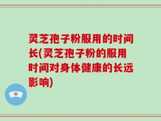灵芝孢子粉服用的时间长(灵芝孢子粉的服用时间对身体健康的长远影响)