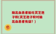 脑出血患者能吃灵芝孢子粉(灵芝孢子粉对脑出血患者有益？)