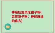 神经压迫灵芝孢子粉(灵芝孢子粉：神经压迫的良方)