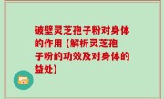 破壁灵芝孢子粉对身体的作用 (解析灵芝孢子粉的功效及对身体的益处)