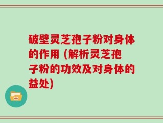 破壁灵芝孢子粉对身体的作用 (解析灵芝孢子粉的功效及对身体的益处)