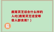 鹿茸灵芝适合什么样的人吃(鹿茸灵芝适宜哪些人群食用？)