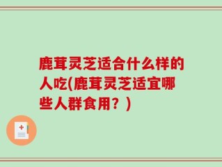 鹿茸灵芝适合什么样的人吃(鹿茸灵芝适宜哪些人群食用？)
