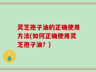 灵芝孢子油的正确使用方法(如何正确使用灵芝孢子油？)