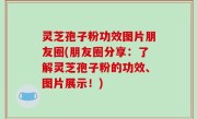 灵芝孢子粉功效图片朋友圈(朋友圈分享：了解灵芝孢子粉的功效、图片展示！)