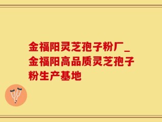 金福阳灵芝孢子粉厂_金福阳高品质灵芝孢子粉生产基地