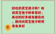 好吃的灵芝孢子粉？听说灵芝孢子粉非常好，身边的好多朋友都在吃，想问问灵芝孢子粉究竟有多好