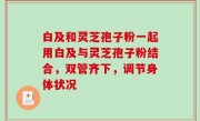 白及和灵芝孢子粉一起用白及与灵芝孢子粉结合，双管齐下，调节身体状况