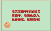 吃灵芝孢子的功效(灵芝孢子：增强免疫力、改善睡眠、延缓衰老)