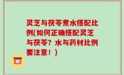 灵芝与茯苓煮水搭配比例(如何正确搭配灵芝与茯苓？水与药材比例要注意！)
