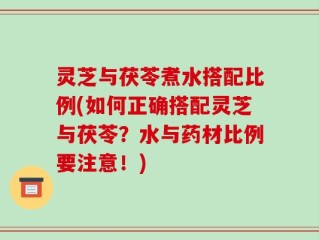 灵芝与茯苓煮水搭配比例(如何正确搭配灵芝与茯苓？水与药材比例要注意！)