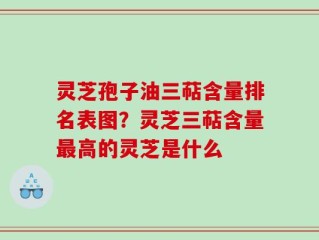 灵芝孢子油三萜含量排名表图？灵芝三萜含量最高的灵芝是什么