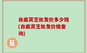 白底灵芝批发价多少钱(白底灵芝批发价格查询)