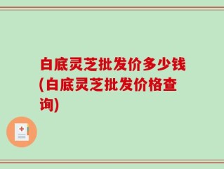 白底灵芝批发价多少钱(白底灵芝批发价格查询)
