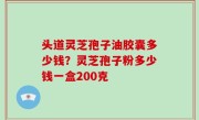 头道灵芝孢子油胶囊多少钱？灵芝孢子粉多少钱一盒200克