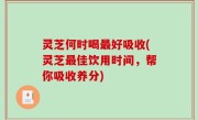灵芝何时喝最好吸收(灵芝最佳饮用时间，帮你吸收养分)