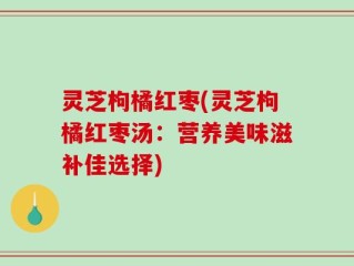 灵芝枸橘红枣(灵芝枸橘红枣汤：营养美味滋补佳选择)