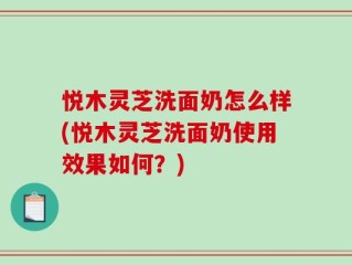 悦木灵芝洗面奶怎么样(悦木灵芝洗面奶使用效果如何？)