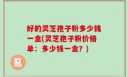 好的灵芝孢子粉多少钱一盒(灵芝孢子粉价格单：多少钱一盒？)