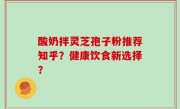 酸奶拌灵芝孢子粉推荐知乎？健康饮食新选择？