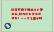 喝灵芝孢子粉能吃方便面吗(能否和方便面混食呢？——灵芝孢子粉)