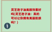 灵芝孢子油美颜效果好吗(灵芝孢子油：真的可以让你拥有美丽肌肤吗？)