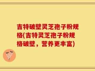 吉特破壁灵芝孢子粉规格(吉特灵芝孢子粉规格破壁，营养更丰富)