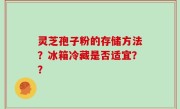 灵芝孢子粉的存储方法？冰箱冷藏是否适宜？？