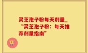灵芝孢子粉每天剂量_“灵芝孢子粉：每天推荐剂量指南”