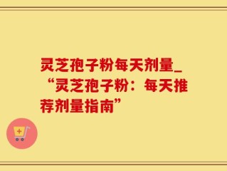 灵芝孢子粉每天剂量_“灵芝孢子粉：每天推荐剂量指南”