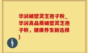 华润破壁灵芝孢子粉_华润高品质破壁灵芝孢子粉，健康养生新选择)