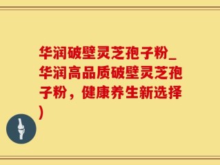 华润破壁灵芝孢子粉_华润高品质破壁灵芝孢子粉，健康养生新选择)