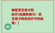 破壁灵芝孢子粉   放疗(拓展防御力！灵芝孢子粉在放疗中的应用！)