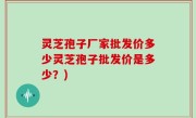 灵芝孢子厂家批发价多少灵芝孢子批发价是多少？)
