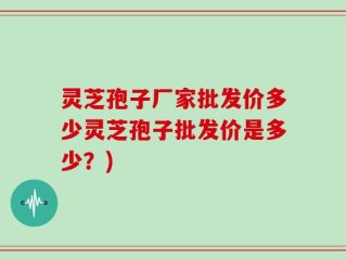 灵芝孢子厂家批发价多少灵芝孢子批发价是多少？)
