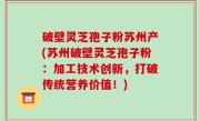 破壁灵芝孢子粉苏州产(苏州破壁灵芝孢子粉：加工技术创新，打破传统营养价值！)