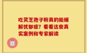吃灵芝孢子粉真的能缓解忧郁症？看看这些真实案例和专家解读