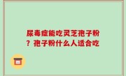 尿毒症能吃灵芝孢子粉？孢子粉什么人适合吃