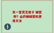 天一堂灵芝孢子 破壁 粉？山药糊破壁机使用方法