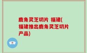 鹿角灵芝切片 福建(福建推出鹿角灵芝切片产品)